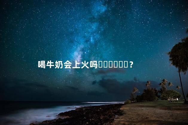 喝牛奶会上火吗？